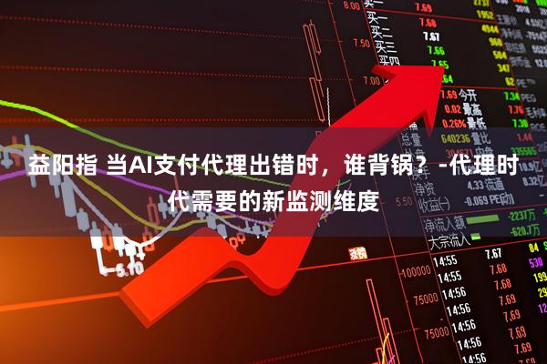 益阳指 当AI支付代理出错时，谁背锅？-代理时代需要的新监测维度