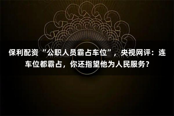 保利配资 “公职人员霸占车位”，央视网评：连车位都霸占，你还指望他为人民服务？