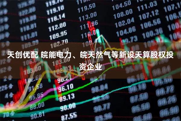 天创优配 皖能电力、皖天然气等新设天算股权投资企业