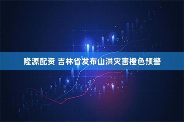 隆源配资 吉林省发布山洪灾害橙色预警