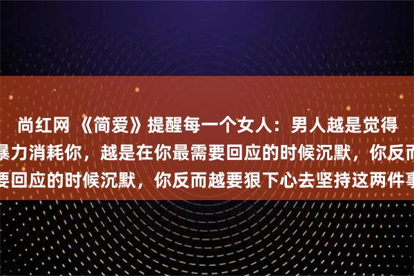 尚红网 《简爱》提醒每一个女人：男人越是觉得你配不上他，越是用冷暴力消耗你，越是在你最需要回应的时候沉默，你反而越要狠下心去坚持这两件事