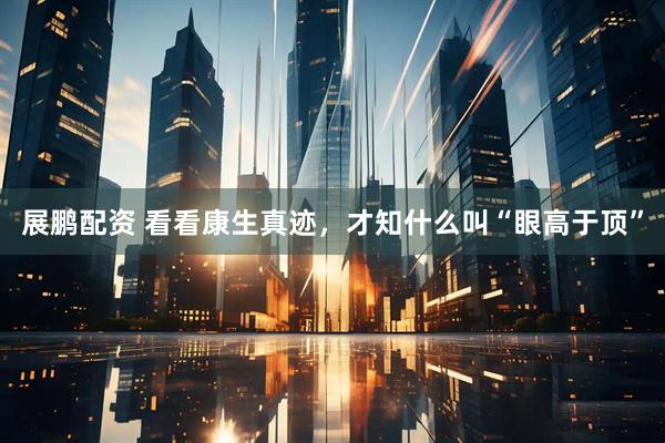 展鹏配资 看看康生真迹，才知什么叫“眼高于顶”
