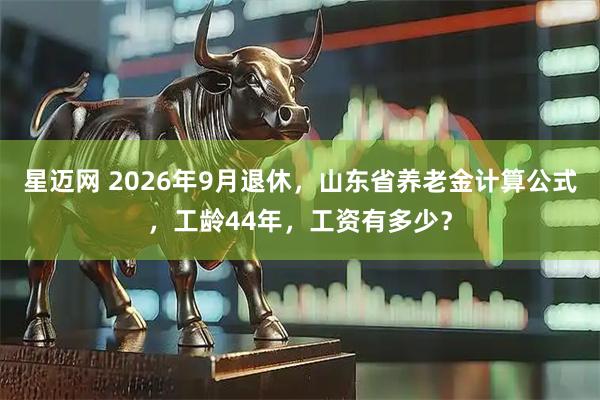 星迈网 2026年9月退休，山东省养老金计算公式，工龄44年，工资有多少？